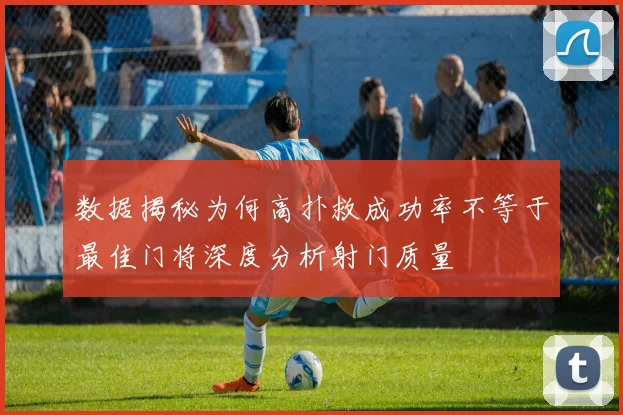 数据揭秘为何高扑救成功率不等于最佳门将深度分析射门质量